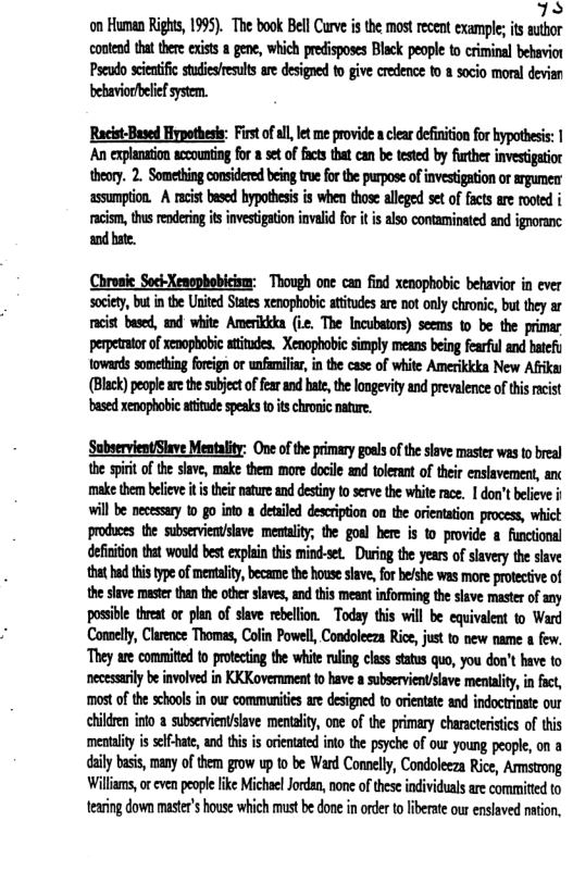 TS on Human Rigs, 1995). The book Bell Curve i the mostrecent exampleis athor contend th ther xists 8 gene, which precisposes Blck people to criminal bebavior Pseodo scetfc suesesuls are designed o give credence 10 1 sacio moraldevian beaiorbelefsysm. Rocist-Baved Hypothess: First of allt me provide acleardefintin fo hypotheis: An explantion czoumting for st of fts that can b testd by fther investigatior theory. 2. Somehing consdere being true for the pupose of nvestigation o srgumerr assumpton. A rcist based bypothesi is when those alleged se of facs are rooed i racism, ths rederingitsinvesiaton invlid for i i also contaminted and igoranc dbate. Chronie Soci-Xenopbobicism: Though one can find xenophobic behavior in ever society, but i the United Sttes enophobi atitades ar not only chronic, bu they ar racist based, and white Amerikca (i The Incubators) seems 10 be the primar pepettor of xevophobic atitudes. Xenophobie simply means being fearful end bcfy towards something foregn or unfamils, i th case o white Amerikkka New Afka (Black) peopeae the sbjectoffaran bate, the ongevity an prevalence of thisrcist based xenaphobi titde spesks o ischronic nature. SubsevientSlave Mentality: One of the primay gous f the seve master was to breal the spii of he slave, make them more docile and olerant of their ensavement, anc make thm blive it thei nature and destinyto serve he whiterce. | don’tbelieve i will be ecessary 10 go i a detled desciption on the orienaton process, whict produces the sbserviensiave. menality, the goal here is o provide & functons! defiiion tat would best expai this mind-se. During the years of slavery the siave that hd i type of mentalty,became the house save or belshe was more prtecive of thesive maser than the ther save, nd this meant inforing the slave maste of any possible treat or plan of slave rebellon. Today this will be equivalent to Ward Conoely, Clarence Thomas, Colin Powell, Condoleeza Rice,just to new name & few. They are committed o protecing the white rling class stats quo, you don’t have to necesrlybeinvolved in KKKovermment 1 have subservientslave meniaiy, in ict, most o the schools in ou commenites are designed 1o orientte and indoctioste our childen into a subsevienslave mentality, one of th primary charscerisis of tis menaiy i selfat, and this s orientated nto the psyche of our young people, on 8 il bsis, many o them grow up 0 be Ward Connely, Condoleeza Rice, Amnstong Willams, or eve peope ke MicheelJodan,none of these idividuals are commited to teaing down master’shouse which must b done in order t iberat ou enslved naton,